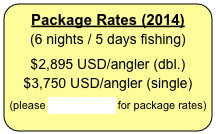 Package Rates (2014)
(6 nights / 5 days fishing)


$2,895 USD/angler (dbl.)
$3,750 USD/angler (single)


(please CLICK HERE for package rates)