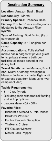 
Destination Summary

Location: Amazon Basin, Brazil
Season: July - March
Primary Species:  Peacock BassFishery Profile: Rivers and lagoons - tributaries to the Amazon River system
Type of Fishing: Boat fishing (fly or conventional)
Camp Capacity: 8-12 anglers per camp
Accommodations: Fully staffed mobile cabin barges w/ private guest tents; private shower / bathroom facilities; all meals served at the dining tent
Travel Details: arrive Manaus, Brazil (thru Miami or other); overnight in Manaus (included); charter flight and/or express boat from Manaus to river camp (included)

Tackle Requirements:
8 - 10 wt. fly rods
Disk drag reels with tropical floating and sinktip fly lines
Leaders (level 40# - 60#)
Favorite Flies:
Bisharat’s Airhead & PoleDancer
Blanton’s Whistler
Fuch’s Peacock Deception
Thalken’s Cruiser
F/T Clouser Minnow
Master Jack Popper