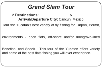 Grand Slam Tour

2 Destinations:  Tarpon Cay Lodge & Isla Blanca
Arrival/Departure City: Cancun, Mexico

Tour the Yucatan's best variety of fly fishing for Tarpon, Permit, Bonefish, and Snook.  You will begin your tour at Tarpon Cay Lodge where you will fish for Tarpon in a variety of environments - open flats, off-shore and/or mangrove-lined creeks and bays.  Next, you will fish the diverse environs of Isla Blanca pursuing the Grand Slam species - Permit, Tarpon, Bonefish, and Snook.  This tour of the Yucatan offers variety and some of the best flats fishing you will ever experience.