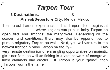 Tarpon Tour

2 Destinations: Tarpon Cay Lodge & Isla del Sabalo
Arrival/Departure City: Merida, Mexico

The purest Tarpon experience.  The Tarpon Tour begins at Tarpon Cay Lodge, where anglers can pursue baby Tarpon on open flats and amongst the mangroves. Depending on the season and conditions, there may also be opportunities to pursue migratory Tarpon as well.  Next, you will venture to the newest frontier in baby Tarpon on the fly - Isla del Sabalo.  This very remote destination offers angling opportunities on majestic gin-clear flats, as well as fishing in a vast network of mangrove-lined channels and creeks.  If Tarpon is your “game”, then Tarpon Tour is the name!