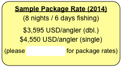 Sample Package Rate (2014)
(8 nights / 6 days fishing)


$3,595 USD/angler (dbl.)
$4,550 USD/angler (single)


(please CLICK HERE for package rates)