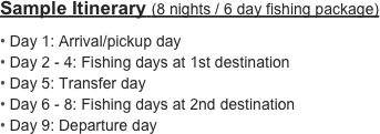 Sample Itinerary (8 nights / 6 day fishing package)

 Day 1: Arrival/pickup day
 Day 2 - 4: Fishing days at 1st destination
 Day 5: Transfer day
 Day 6 - 8: Fishing days at 2nd destination
 Day 9: Departure day